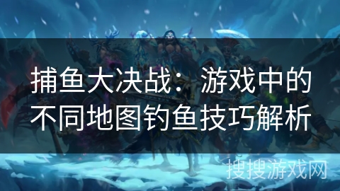 捕鱼大决战：游戏中的不同地图钓鱼技巧解析