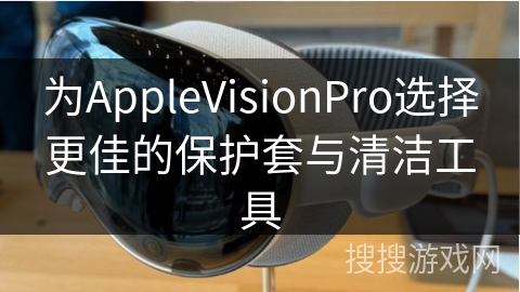 为AppleVisionPro选择更佳的保护套与清洁工具
