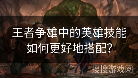 王者争雄中的英雄技能如何更好地搭配? 王者争雄中的英雄技能如何更好地搭配?