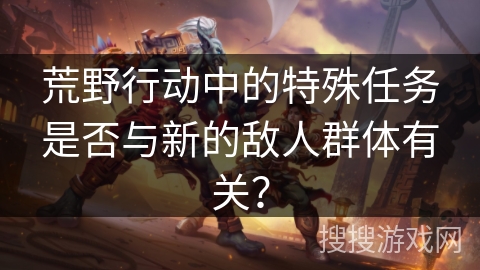 荒野行动中的特殊任务是否与新的敌人群体有关？