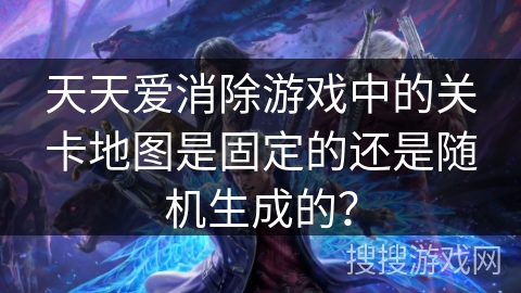 天天爱消除游戏中的关卡地图是固定的还是随机生成的？