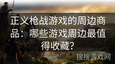 正义枪战游戏的周边商品:哪些游戏周边最值得收藏? 正义枪战游戏的周边商品:哪些游戏周边最值得收藏?