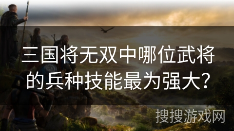 三国将无双中哪位武将的兵种技能最为强大？