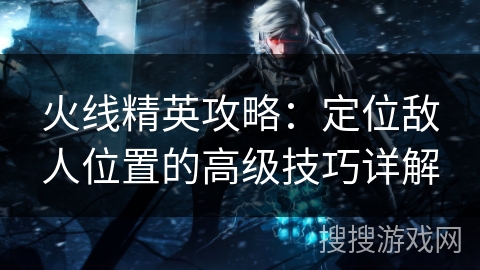 火线精英攻略:定位敌人位置的高级技巧详解 火线精英攻略:定位敌人位置的高级技巧详解