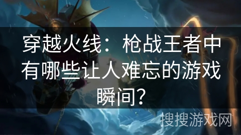 穿越火线：枪战王者中有哪些让人难忘的游戏瞬间？
