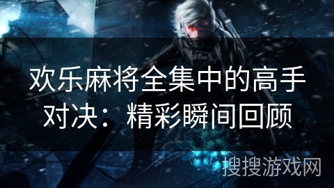 欢乐麻将全集中的高手对决：精彩瞬间回顾