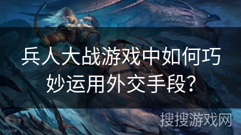 兵人大战游戏中如何巧妙运用外交手段？