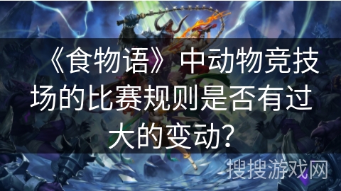 《食物语》中动物竞技场的比赛规则是否有过大的变动? 《食物语》中动物竞技场的比赛规则是否有过大的变动?