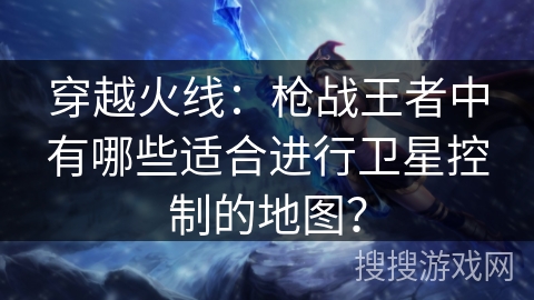 穿越火线：枪战王者中有哪些适合进行卫星控制的地图？