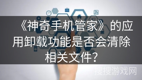 《神奇手机管家》的应用卸载功能是否会清除相关文件？