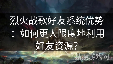 烈火战歌好友系统优势：如何更大限度地利用好友资源？