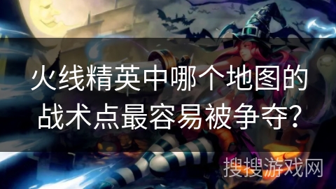 火线精英中哪个地图的战术点最容易被争夺？