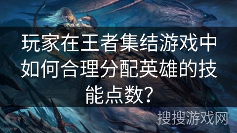 玩家在王者集结游戏中如何合理分配英雄的技能点数? 玩家在王者集结游戏中如何合理分配英雄的技能点数?