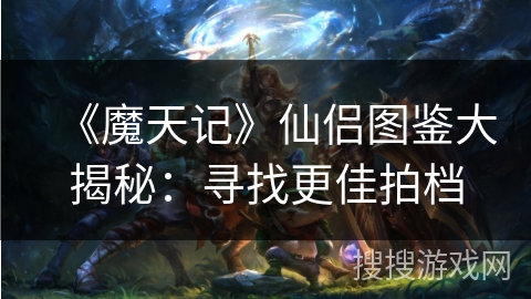 《魔天记》仙侣图鉴大揭秘:寻找更佳拍档 《魔天记》仙侣图鉴大揭秘:寻找更佳拍档