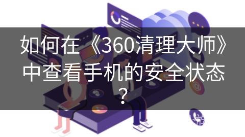 如何在《360清理大师》中查看手机的安全状态? 如何在《360清理大师》中查看手机的安全状态?