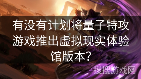 有没有计划将量子特攻游戏推出虚拟现实体验馆版本？