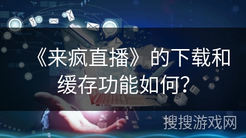 《来疯直播》的下载和缓存功能如何？