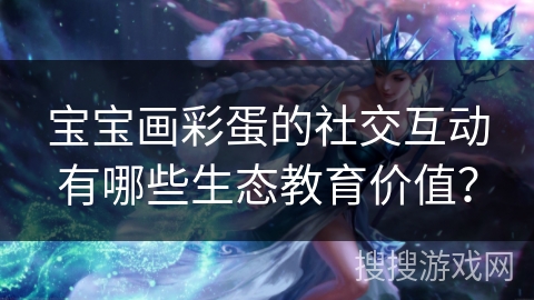 宝宝画彩蛋的社交互动有哪些生态教育价值？