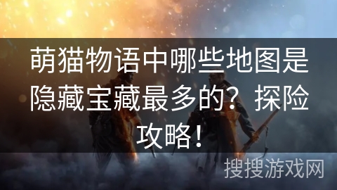 萌猫物语中哪些地图是隐藏宝藏最多的？探险攻略！