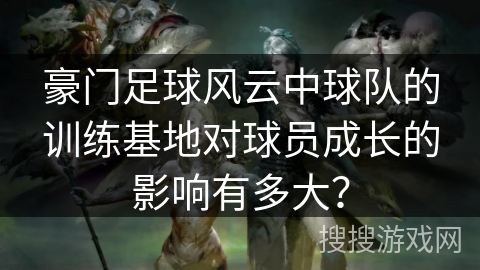 豪门足球风云中球队的训练基地对球员成长的影响有多大？