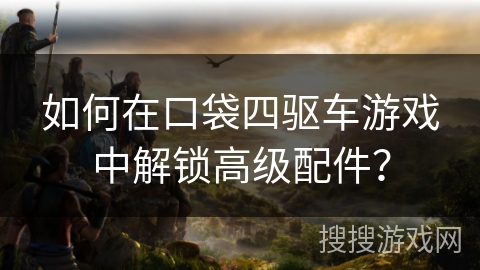 如何在口袋四驱车游戏中解锁高级配件？