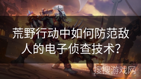 荒野行动中如何防范敌人的电子侦查技术？