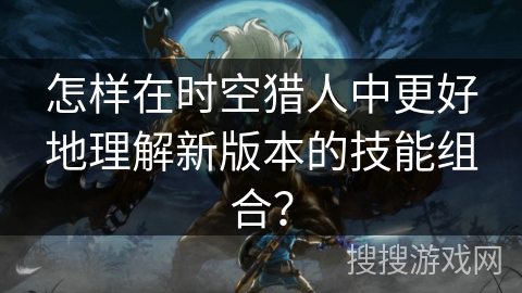 怎样在时空猎人中更好地理解新版本的技能组合？