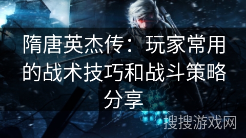 隋唐英杰传：玩家常用的战术技巧和战斗策略分享