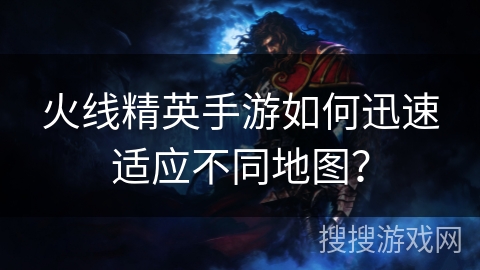 火线精英手游如何迅速适应不同地图? 火线精英手游如何迅速适应不同地图?