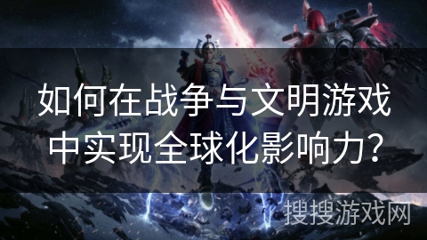 如何在战争与文明游戏中实现全球化影响力？