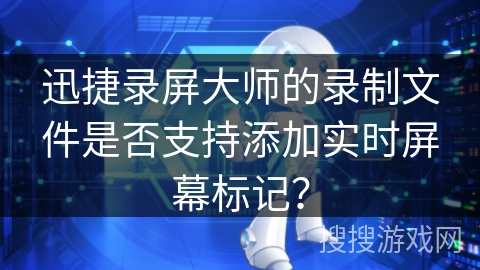 迅捷录屏大师的录制文件是否支持添加实时屏幕标记? 迅捷录屏大师的录制文件是否支持添加实时屏幕标记?