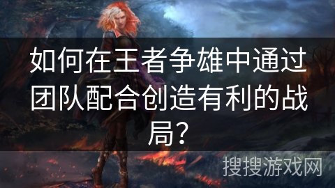 如何在王者争雄中通过团队配合创造有利的战局？