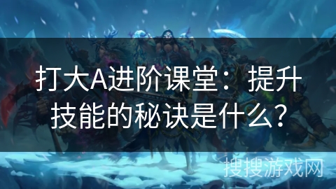 打大A进阶课堂：提升技能的秘诀是什么？