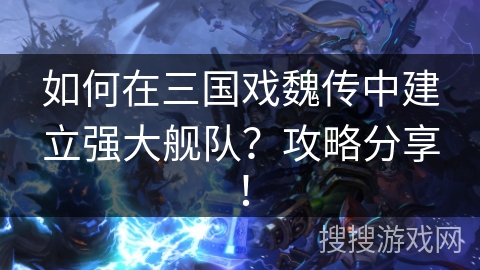 如何在三国戏魏传中建立强大舰队?攻略分享! 如何在三国戏魏传中建立强大舰队?攻略分享!