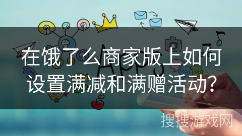 在饿了么商家版上如何设置满减和满赠活动? 在饿了么商家版上如何设置满减和满赠活动?