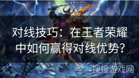 对线技巧:在王者荣耀中如何赢得对线优势? 对线技巧:在王者荣耀中如何赢得对线优势?