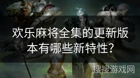 欢乐麻将全集的更新版本有哪些新特性？