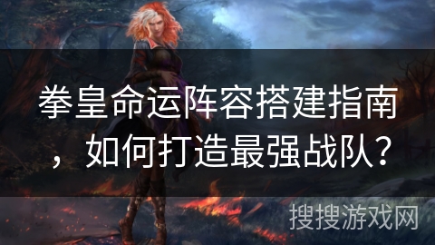 拳皇命运阵容搭建指南，如何打造最强战队？