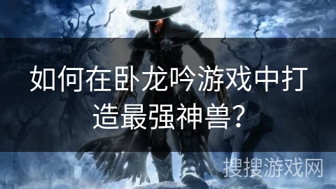 如何在卧龙吟游戏中打造最强神兽？