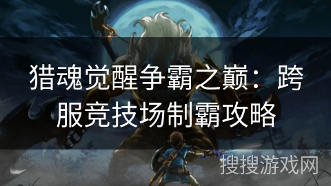猎魂觉醒争霸之巅:跨服竞技场制霸攻略 猎魂觉醒争霸之巅:跨服竞技场制霸攻略