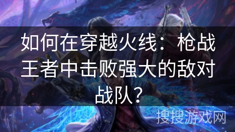 如何在穿越火线：枪战王者中击败强大的敌对战队？