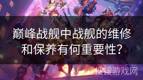巅峰战舰中战舰的维修和保养有何重要性？