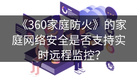 《360家庭防火》的家庭网络安全是否支持实时远程监控? 《360家庭防火》的家庭网络安全是否支持实时远程监控?