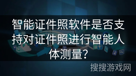 智能证件照软件是否支持对证件照进行智能人体测量? 智能证件照软件是否支持对证件照进行智能人体测量?