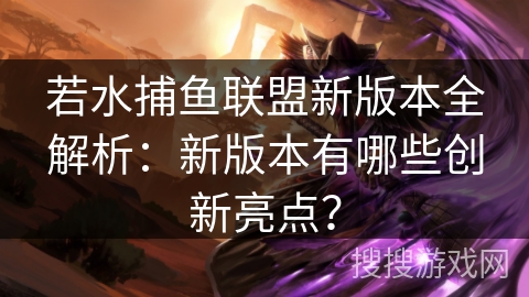 若水捕鱼联盟新版本全解析：新版本有哪些创新亮点？