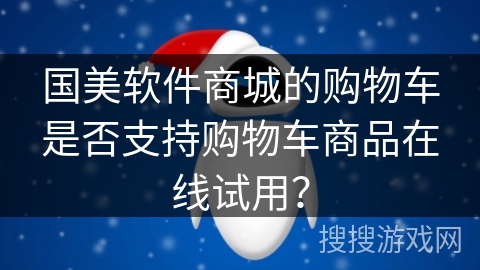 国美软件商城的购物车是否支持购物车商品在线试用？