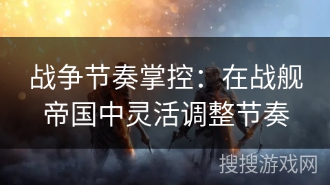 战争节奏掌控:在战舰帝国中灵活调整节奏 战争节奏掌控:在战舰帝国中灵活调整节奏