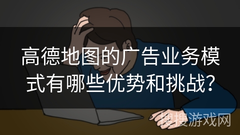高德地图的广告业务模式有哪些优势和挑战？