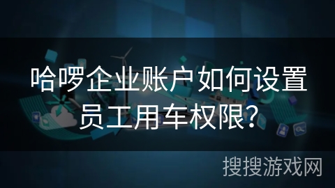 哈啰企业账户如何设置员工用车权限? 哈啰企业账户如何设置员工用车权限?