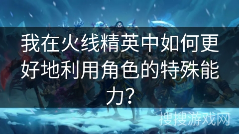 我在火线精英中如何更好地利用角色的特殊能力？